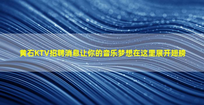 黄石KTV招聘消息让你的音乐梦想在这里展开翅膀